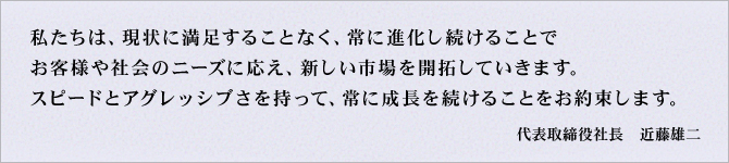 私たちは、現状に満足することなく、常に進化し続けることで、お客様や社会のニーズに応え、新しい市場を開拓していきます。スピードとアグレッシブさを持って、常に成長を続けることをお約束します。代表取締役社長　近藤雄二