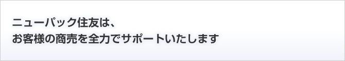 ニューパック住友は、お客様の商売を全力でサポートいたします
